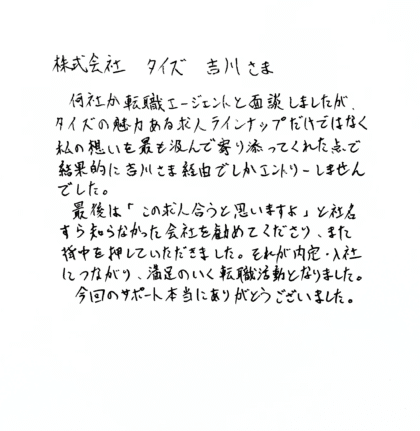 株式会社タイズ 吉川さま　何社か転職エージェントと面談しましたが、タイズの魅力ある求人ラインナップだけではなく、私の想いを最も汲んで寄り添ってくれた点で、結果的に吉川さま経由でしかエントリーしませんでした。最後は「この求人合うと思いますよ」と社名すら知らなかった会社を勧めてくださり、また背中を押していただきました。それが内定・入社につながり、満足のいく転職活動となりました。今回のサポート本当にありがとうございました。