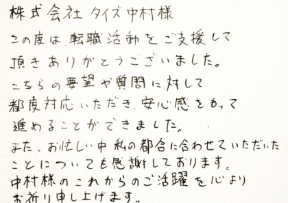 株式会社タイズ中村様 この度は、転職活動をご支援して頂きありがとうございました。 こちらの要望や質問に対して都度対応いただき、安心感をもって進めることができました。また、お忙しい中、私の都合に合わせていただいたことについても感謝しております。中村様のこれからのご活躍を心よりお祈り申し上げます。