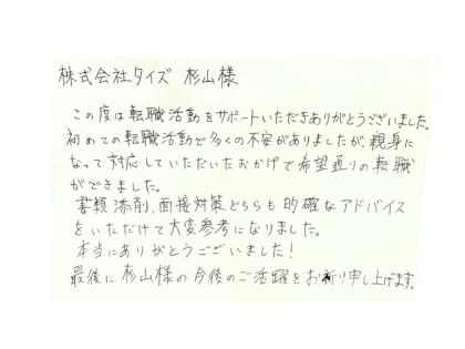 株式会社タイズ 杉山様 この度は転職活動をサポートいただきありがとうございました。初めての転職活動で多くの不安がありましたが、親身になって対応していただいたおかげで希望通りの転職ができました。書類添削、面接対策どちらも的確なアドバイスをいただけて大変参考になりました。本当にありがとうございました!最後に、杉山様の今後のご活躍をお祈り申し上げます。