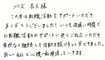 タイズ 長元様　この度は転職活動をサポートいただきありがとうございました！いつも夜遅い時間での転職活動のサポートに快くご対応いただき負担なく継続して活動を続けることができました。新しい会社で心機一転頑張っていきます。