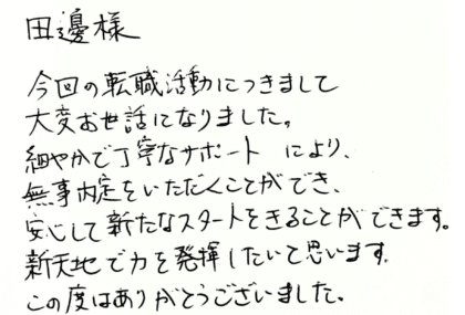 田邉様　今回の転職活動につきまして大変お世話になりました。細やかで丁寧なサポートにより、無事内定をいただくことができ、安心して新たなスタートをきることができます。新天地で力を発揮したいと思います。この度はありがとうございました。