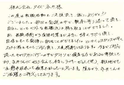 株式会社タイズ 永井様　この度は転職活動をご支援頂き、誠にありがとう ございました。毎回の面談の中で、親身に寄り添って頂き、自分にとってベストな転職先を勝ち取ることができました。また、書類添削がら面接対策まで本当に手厚くサポート頂き、自信をもって面接に挑むことができました。とにかくレスポンスが早く、スピード感をもってご対応頂き、大変感謝しております。今までご対応頂いたキャリアアドバイザーの中でダントツで優秀な方であると尊敬しており、永井さんに巡り会えて本当にラッキーでした(笑)、新天地でも一生懸命頑張って結果を出したいと思います。陰ながら、永井さんのご活躍をご祈念しております。