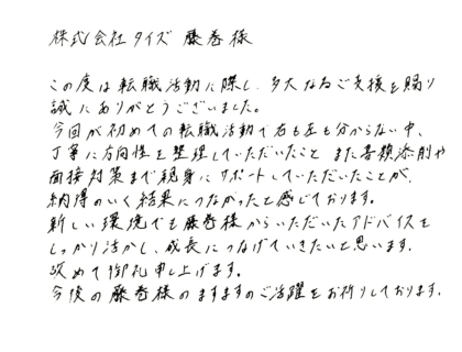 株式会社タイズ藤巻様 この度は転職活動に際し、多大なるご支援を賜り誠にありがとうございました。 今回が初めての転職活動で右も左も分からない中、丁寧に方向性を整理していただいたこと、また書類添削や面接対策まで親身にサポートしていただいたことが、納得のいく結果につながったと感じております。新しい環境でも藤巻様からいただいたアドバイスをしっかり活かし、成長につなげていきたいと思います。改めて御礼申し上げます。今後の藤巻様のますますのご活躍をお祈りしております。