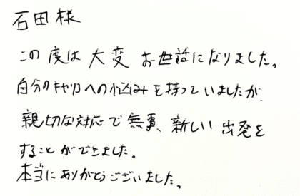 石田様　この度は大変お世話になりました。自分のキャリアへの悩みを持っていましたが、親切な対応で無事、新しい出発をすることができました。本当にありがとうございました。