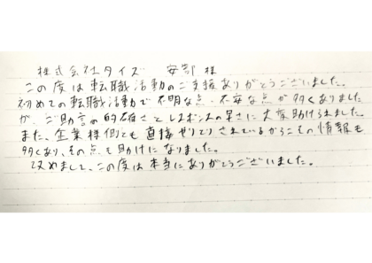 株式会社タイズ 安部様 この度は転職活動のご支援ありがとうございました。初めての転職活動で不明な点、不安な点が多くありました。が、ご助言の的確さとレスポンスの早さに大変助けられました。また、企業様側とも直接やりとりされているからこその情報も多くあり、その点も助けになりました。改めまして、この度は本当にありがとうございました。