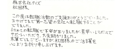 株式会社タイズ 秋田樣　この度は転職活動のご支援ありがとうございました。おかげさまで第一志望の会社へ転職することが できました。初めての転職で不安がありましたが、素早いレスポンスでサポートいただき、大変助かりました。末筆ではございますが、秋田様のご活躍を心よりお祈り申し上げます。