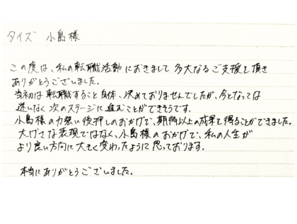 タイズ 小島様　この度は、私の転職活動におきまして多大なるご支援を頂きありがとうございました。当初は転職すること自体、決めておりませんでしたが、今となっては迷いなく次のステージに進むことができそうです。 小島様の力強い後押しのおかげで、期待以上の成果を得ることができました。大げさな表現ではなく、小島様のおかげで、私の人生がより良い方向に大きく変わったように思っております。本当にありがとうございました。