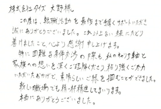 株式会社タイズ 大野様　この度は、転職活動を最後まで手厚くサポートいただき誠にありがとうございました。これ以上ない未来にたどり着けましたこと、心より感謝申し上げます。特に困難な条件交渉の際も、私のキャリア軸と家族への想いを深くご理解くださり、粘り強くご尽力いただいたおかげで、素晴らしいご縁を掴むことができました。新しい職場でも精一杯精進してまいります。本当にありがとうございました。