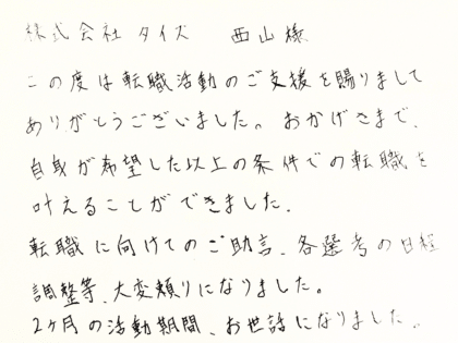 株式会社タイズ 西山様　この度は転職活動のご支援を賜りまして ありがとうございました。おかげさまで、 自身が希望した以上の条件での転職を 叶えることができました。転職に向けてのご助言、各選考の日程 調整等、大変頼りになりました。 2ヶ月の活動期間、お世話になりました。