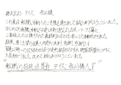 株式会社タイズ 西山様　この度は、転職活動へのご支援を頂きまして誠にありがとうございました。はじめての転職活動で不安しかありませんでしたが、一つ一つ丁寧にご相談にのって頂けたので、最終的にはとても安心して活動ができました。結果、第1志望の企業へ内定が決まり、感謝感謝です。毎度21時～の打ち合わせとなり大変申し訳なかったですが、時間調整がしやすく、大変助かりました。改めて、本当にありがとうございました。”転職の相談は是非、タイズ西山様へ！”