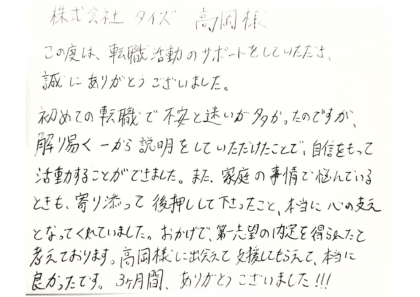  株式会社タイズ 高岡様　この度は、転職活動のサポートをしていただき、誠にありがとうございました。初めての転職で不安と迷いが多かったのですが解り易く一から説明をしていただけたことで、自信をもって活動することができました。また、家庭の事情で悩んでいるときも、寄り添って後押しして下さったこと、本当に心の支えとなってくれていました。おかげで、第一志望の内定を得られたと考えております。高岡様に出会えて支援してもらえて、本当に良かったです。3ヶ月間、ありがとうございました！！！