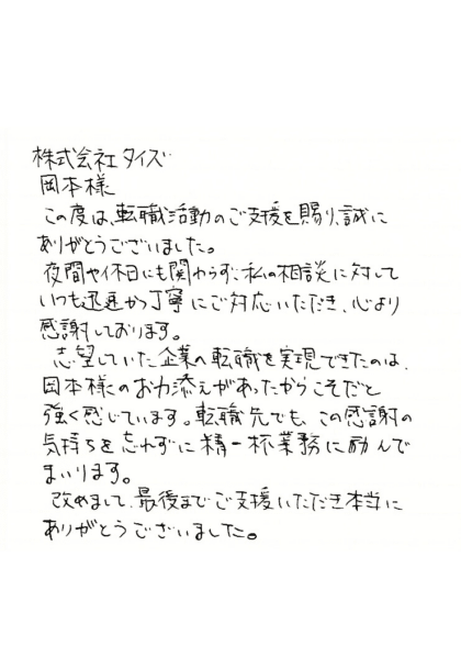 株式会社タイズ 岡本様　この度は、転職活動のご支援を賜り、誠にありがとうございました。夜間や休日にも関わらず、私の相談に対していつも迅速かつ丁寧にご対応いただき、心より感謝しております。志望していた企業の転職を実現できたのは、岡本様のお力添えがあったからこそだと強く感じています。転職先でも、この感謝の気持ちを忘れずに精一杯業務に励んでまいります。改めまして、最後までご支援いただき本当にありがとうございました。
