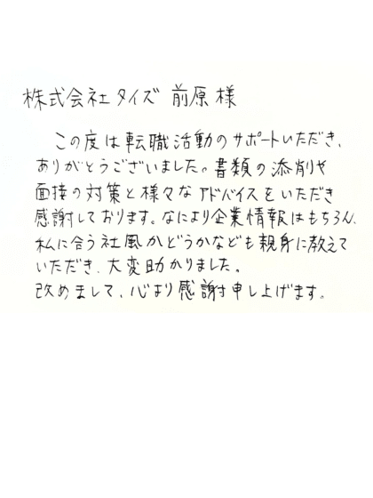 株式会社タイズ 前原様 この度は転職活動のサポートいただき、ありがとうございました。書類の添削や面接の対策と様々なアドバイスをいただき感謝しております。なにより企業情報はもちろん、私に合う社風かどうかなども親身に教えていただき、大変助かりました。改めまして、心より感謝申し上げます。