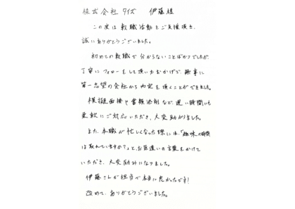 株式会社タイズ 伊藤様　この度は転職活動をご支援頂き、誠にありがとうございました。初めての転職で分からないことばかりでしたが、丁寧にフォローをして頂いたおかげで、無事に第一志望の会社から内定を頂くことができました。模擬面接や書類添削など、遅い時間にも柔軟にご対応いただき、大変助かりました。また、本職が忙しくなった際には、「趣味の時間は取れていますか？」と、お気遣いの言葉をかけていただき、大変励みになりました。伊藤さんが担当で本当に良かったです！改めて、ありがとうございました。