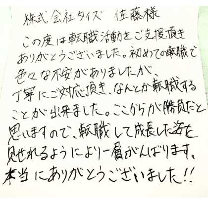 株式会社タイズ 佐藤様　この度は転職活動をご支援頂きありがとうございました。初めての転職で色々な不安がありましたが、丁寧にご対応頂き、なんとか転職することが出来ました。ここからが勝負だと思いますので、転職して成長した姿を見せれるようにより一層がんばります。本当にありがとうございました！！