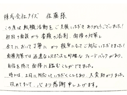 株式会社タイズ 佐藤様　この度は転職活動をご支援いただきありがとうございました！初回の面談から書類の添削、面接の対策と全てにおいて丁寧にかつ親身になってご対応いただきました！面接対策では迅速なレスポンスと的確なフィードバックがあり、自信を持って面接に臨むことができました。時には、土日に対応していただくこともあり、大変助かりました。改めてまして、心より感謝申し上げます。
