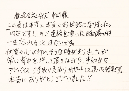 株式会社タイズ 中村様 この度は本当に本当にお世話になりました。「内定です!」のご連絡を頂いた時の喜びは一生忘れることはないです。何度も心が折れそうな時がありましたが、常に背中を押していただきながら、事細かなアドバイスで手取り足取りサポートして頂いた結果です。本当にありがとうございました!!