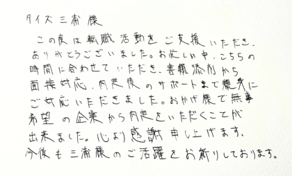 タイズ三浦様　この度は転職活動をご支援いただき、ありがとうございました。お忙しい中、こちらの時間に合わせていただき、書類添削から面接対応、内定後のサポートまで親身にご対応いただきました。おかげ様で無事希望の企業から内定をいただくことが出来ました。心より感謝申し上げます。今後も三浦様のご活躍をお祈りしております。