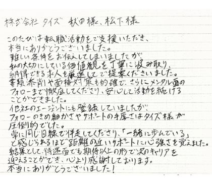 株式会社タイズ 秋田様、松下様　このたびは転職活動をご支援いただき、本当にありがとうございました。難しい条件をお伝えしてしまいましたが、私の大切にしている価値観を丁寧に汲み取り、納得できる求人を厳選してご提案くださいました。書類添削や面接対策も的確で、さらにメンタル面のフォローまで徹底してくださり、安心して活動を続けることができました。他社のエージェントにも登録していましたが、フォローのきめ細かさやサポートの手厚さはタイズ様が圧倒的でした。常に同じ目線で伴走してくださり、「一緒に歩んでいる」と感じられるほど距離の近いサポートに心強さを覚えました。結果として、待遇面でも期待以上の形で次のキャリアを迎えることができ、心より感謝しております。本当にありがとうございました！