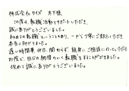 株式会社タイズ 木下様　この度は、転職活動をサポートいただき、誠にありがとうございました。初めての転職ということもあり、一から丁寧にご教示いただき本当に助かりました。遅い時間帯、休日、関わらず、親身にご相談にのっていただいた お陰で、自分の納得のいく転職をすることができました。改めて誠にありがとうございました。