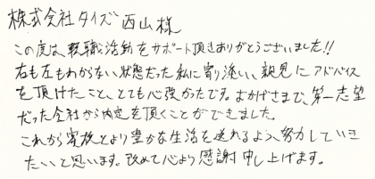 株式会社タイズ西山様 この度は、転職活動をサポート頂きありがとうございました！！ 右も左もわからない状態だった私に寄り添い、親身にアドバイス を頂けたこと、とても心強かったです。おかげさまで、第一志望 だった会社から内定を頂くことができました。 これから家族とより豊かな生活を送れるよう、努力していきたいと思います。改めて心より感謝申し上げます。