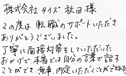 株式会社タイズ 秋田様 この度は、転職のサポートいただきありがとうございました。丁寧に面接対策をしていただいたおかげで、本番では自分の言葉で話すことができ、無事、内定いただくことができました。