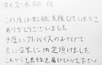 タイズ 木脇様　この度は転職支援していただきありがとうございました。手厚いアドバイスのおかげで良い企業に内定頂けました。これからも良緑を届けていって下さい。