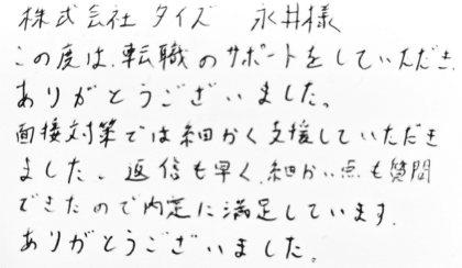 株式会社タイズ 永井様　この度は、転職のサポートをしていただき、ありがとうございました。面接対策では細かく支援していただきました。返信も早く、細かい点も質問できたので内定に満足しています。ありがとうございました。