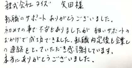 株式会社タイズ 矢田様　転職のサポートありがとうございました。初めての事で不安もありましたが細かいサポートのおかげで成功できました。転職内定後も企業との連絡をとっていただき感謝しています。本当にありがとうございました。