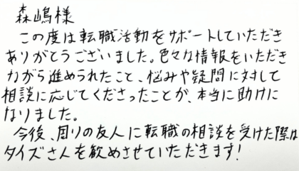 森嶋樣 この度は転職活動をサポートしていただきありがとうございました。色々な情報をいただきながら進められたこと、悩みや疑問に対して相談に応じてくださったことが、本当に助けになりました。今後、周りの友人に転職の相談を受けた際はタイズさんを勧めさせていただきます！