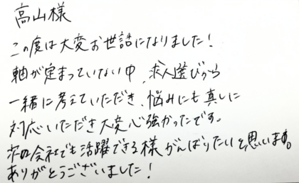 高山様この度は大変お世話になりました！軸が定まっていない中、求人選びから一緒に考えていただき、悩みにも真摯に対応いただき大変心強かったです。次の会社でも活躍できる様がんばりたいと思います。ありがとうございました！