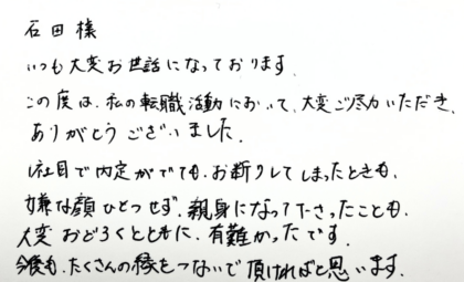 石田様　いつも大変お世話になっております。この度は、私の転職活動において、大変ご尽力いただき、ありがとうございました。1社目で内定がでても、お断りしてしまったときも、嫌な顔ひとつせず、親身になって下さったことも、大変おどろくとともに、有難かったです。今後も、たくさんの縁をつないで頂ければと思います。