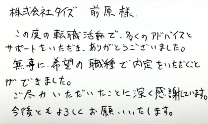 株式会社タイズ 前原様　この度の転職活動で、多くのアドバイスとサポートをいただき、ありがとうございました。無事に希望の職種で内定をいただくことができました。ご尽力いただいたことに深く感謝しています。今後ともよろしくお願いいたします。