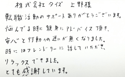 株式会社タイズ 上野様　転職活動のサポートありがとうございます。悩んでる時に親身にアドバイス頂き、安心と行動への迷いが無くなりました。時にはフレンドリーに話していただき、 リラックスできました。とても感謝しています。