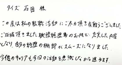 タイズ 石田様　この度は私の転職活動にご尽力頂き有難うございました。ご指摘頂きました職務経歴書のお陰で充実した内容となり、自分の経歴の棚卸がスムーズになりました。今後のキャリアも今日の活動を意識しながら進みます。