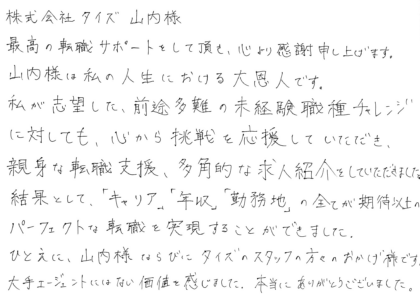 株式会社タイズ 山内様　最高の転職サポートをして頂き、心より感謝申し上げます。山内様は私の人生における大恩人です。私が志望した、前途多難の未経験職種チャレンジに対しても、心から挑戦を応援していただき、親身な転職支援、多角的な求人紹介をしていただきました。結果として、「キャリア」「年収」「勤務地」の全てが期待以上のパーフェクトな転職を実現することができました。ひとえに、山内様ならびにタイズのスタッフの方々のおかげ様です。大手エージェントにはない価値を感じました。本当にありがとうございました。