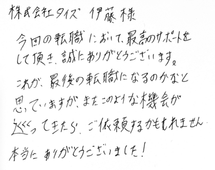 株式会社タイズ 伊藤様　今回の転職において、最高のサポートをして頂き、誠にありがとうございます。これが、最後の転職になるのかなと思っていますが、またこのような機会が巡ってきたら、ご依頼するかもしれません。本当にありがとうございました！