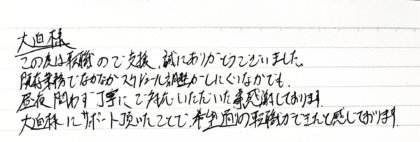 大迫様 この度は転職のご支援、誠にありがとうございました。既存業務でなかなかスケジュール調整がしにくいなかでも、昼夜問わず丁寧にご対応いただいた事、感謝しております。大迫様にサポート頂いたことで、希望通りの転職できたと感じております。
