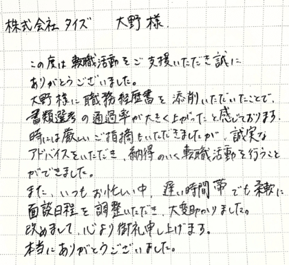 株式会社タイズ 大野様　この度は転職活動をご支援いただき誠にありがとうございました。大野様に職務経歴書を添削いただいたことで、書類選考の通過率が大きく上がったと感じております。時には厳しいご指摘もいただきましたが、誠実なアドバイスをいただき、納得のいく転職活動を行うことができました。また、いつもお忙しい中、遅い時間帯でも柔軟に面談日程を調整いただき、大変助かりました。改めまして、心より御礼申し上げます。本当にありがとうございました。