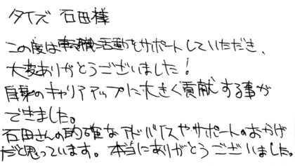 タイズ 石田様　この度は転職活動をサポートしていただき、大変ありがとうございました！自身のキャリアアップに大きく貢献する事ができました。石田さんの的確なアドバイスやサポートのおかげだと思っています。本当にありがとうございました。