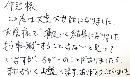 仲辻様　この度は大変お世話になりました。お陰様で満足いく結果になりました。もう転職することはないと思っていますが、万が一のことがありましたら、またよろしくお願います。ありがとうございました。