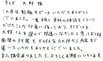 タイズ 大野様　この度は転職サポートいただきありがとうございました。一番手厚く資料の確認をしていただけたことが印象に残っており、タイズさんを、大野さんを選んで間違いなかったと思っております。面接の対策もダメダメな0の所から内定まで導いていただきありがとうございました。また機会ありましたら、よろしくお願いいたします。