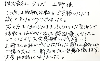 株式会社タイズ 上野様　この度は転職活動をご支援いただき誠にありがとうございました。右も左も分からぬまふわっとした気持ちで活動をはじめた私を終始優しくサポートしてくださり大変感謝しております…！上野さんのおかげでいただけた新しい会社とのご縁を大切に、新天地でも一生懸命働きます！大変お世話になりました。