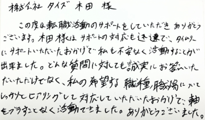 株式会社タイズ 木田様　この度は転職活動のサポートをしていただきありがとうございます。木田様はサポートの対応も迅速で、タイムリーにサポートいただいたおかげで私も不安なく活動することが 出来ました。どんな質問に対しても誠実にお答えいただいただけでなく、私の希望する職種、職場についてしっかりとヒアリングして対応していただいたおかげで、軸をブラすことなく活動できました。ありがとうございました。