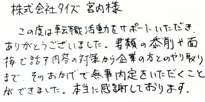 株式会社タイズ 宮内様 この度は転職活動をサポートいただき、ありがとうございました。書類の添削や面接で話す内容の対策から企業の方とのやり取りまで、そのおかげで無事内定をいただくことができました。本当に感謝しております。