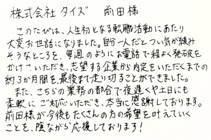 株式会社タイズ 前田様 このたびは、人生初となる転職活動にあたり大変お世話になりました。自分一人だとつい気が緩みそうなところを、毎週のようにお電話で程よく発破をかけていただき、志望する企業から内定をいただくまでの約3か月間を、最後まで走り切ることができました。また、こちらの業務の都合で夜遅くや土日にも柔軟にご対応いただき、本当に感謝しております。前田様が今後もたくさんの方の希望を叶えていくことを、陰ながら応援しております!