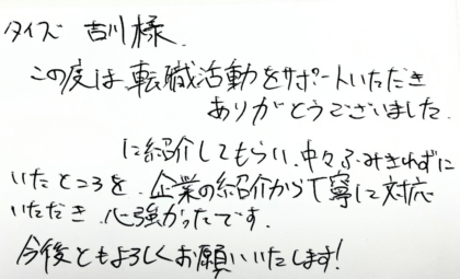 タイズ 吉川様　この度は、転職活動をサポートいただきありがとうございました。知人に紹介してもらい、中々ふみきれずにいたところを、企業の紹介から丁寧に対応いただき、心強かったです。今後ともよろしくお願いいたします！