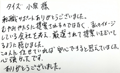 タイズ 小泉様　転職サポートありがとうございました。むやみやたらに提案されるのではなく、私のイメージしている会社を考え、厳選されて提案いただいてるように感じました。この人に任せていれば安心できると思えていました。心強かったです。ありがとうございました。