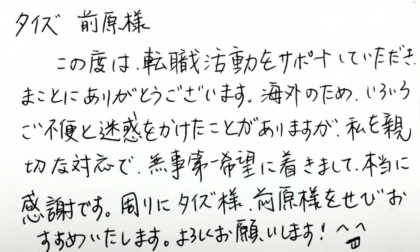 タイズ 前原様　この度は、転職活動をサポートしていただき、まことにありがとうございます。海外のため、いろいろご不便と迷惑をかけたことがありますが、私を親切な対応で、無事第一希望に着きまして、本当に感謝です。周りにタイズ様、前原様をせびおすすめいたします。よろしくお願いします！