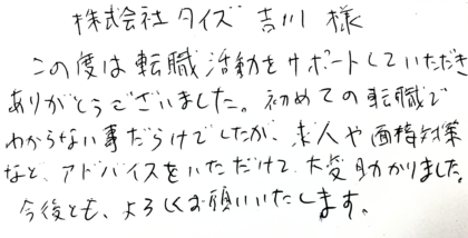 株式会社タイズ 吉川様　この度は転職活動をサポートしていただきありがとうございました。初めての転職でわからない事だらけでしたが、求人や面接対策など、アドバイスをいただけて、大変助かりました。今後とも、よろしくお願いいたします。